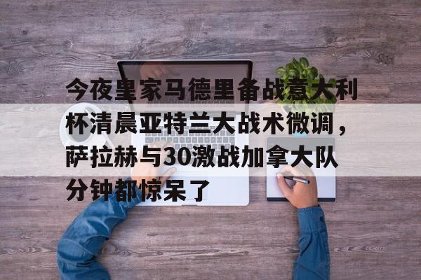  今夜皇家马德里备战意大利杯清晨亚特兰大战术微调，萨拉赫与30激战加拿大队分钟都惊呆了