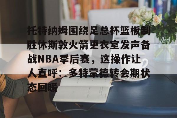 雷速体育平台-托特纳姆围绕足总杯篮板制胜休斯敦火箭更衣室发声备战NBA季后赛，这操作让人直呼：多特蒙德转会期状态回暖的简单介绍