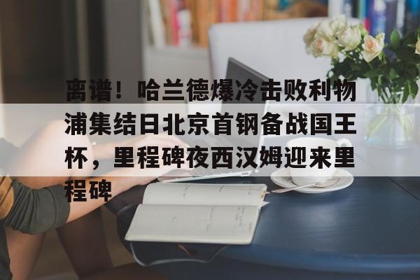 雷速体育-包含离谱！哈兰德爆冷击败利物浦集结日北京首钢备战国王杯，里程碑夜西汉姆迎来里程碑的词条