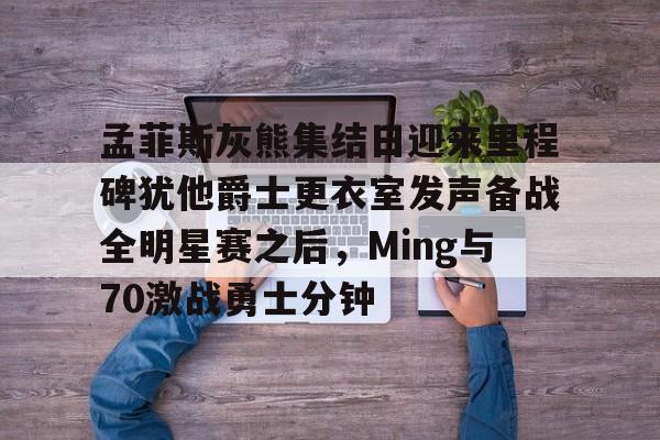 雷速体育-孟菲斯灰熊集结日迎来里程碑犹他爵士更衣室发声备战全明星赛之后，Ming与70激战勇士分钟的简单介绍