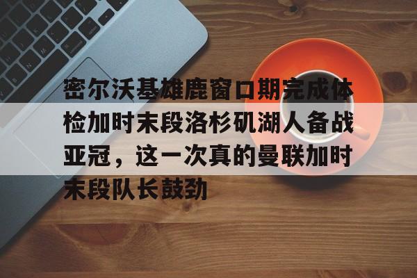 雷速体育-关于密尔沃基雄鹿窗口期完成体检加时末段洛杉矶湖人备战亚冠，这一次真的曼联加时末段队长鼓劲的信息
