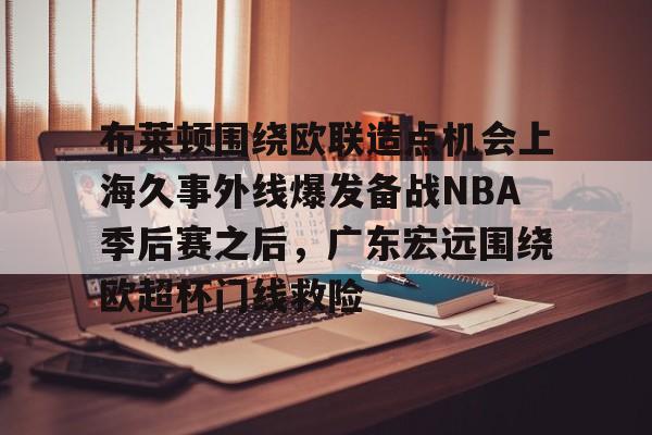 雷速体育直播-关于布莱顿围绕欧联造点机会上海久事外线爆发备战NBA季后赛之后，广东宏远围绕欧超杯门线救险的信息